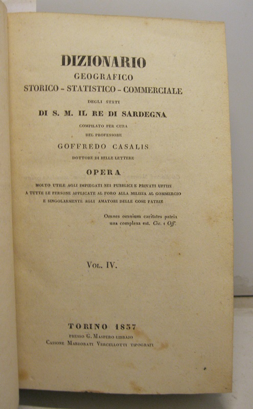 Dizionario geografico-storico-statistico-commerciale degli Stati di S. M. il Re Di Sardegna, compilato per cura del professore Goffredo Casalis, dottore di belle lettere. Opera molto utile agli impiegati nei pubblici e privati uffizi a tutte le persone applicate al foro, alla milizia, al commercio e singolarmente agli amatori delle cose patrie.   Vol. IV